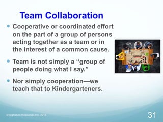 Team Collaboration
 Cooperative or coordinated effort
on the part of a group of persons
acting together as a team or in
the interest of a common cause.
 Team is not simply a “group of
people doing what I say.”
 Nor simply cooperation—we
teach that to Kindergarteners.
© Signature Resources Inc. 2015
31
 