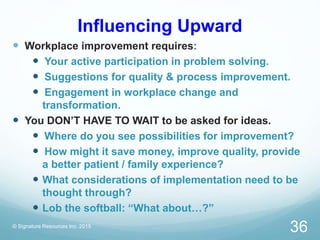 Influencing Upward
 Workplace improvement requires:
 Your active participation in problem solving.
 Suggestions for quality & process improvement.
 Engagement in workplace change and
transformation.
 You DON’T HAVE TO WAIT to be asked for ideas.
 Where do you see possibilities for improvement?
 How might it save money, improve quality, provide
a better patient / family experience?
 What considerations of implementation need to be
thought through?
 Lob the softball: “What about…?”
© Signature Resources Inc. 2015
36
 