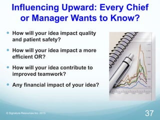 Influencing Upward: Every Chief
or Manager Wants to Know?
 How will your idea impact quality
and patient safety?
 How will your idea impact a more
efficient OR?
 How will your idea contribute to
improved teamwork?
 Any financial impact of your idea?
© Signature Resources Inc. 2015
37
 