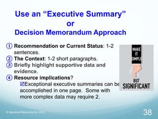 Use an “Executive Summary”
or
Decision Memorandum Approach
© Signature Resources Inc. 2015
38
① Recommendation or Current Status: 1-2
sentences.
② The Context: 1-2 short paragraphs.
③ Briefly highlight supportive data and
evidence.
④ Resource implications?
Exceptional executive summaries can be
accomplished in one page. Some with
more complex data may require 2.
 