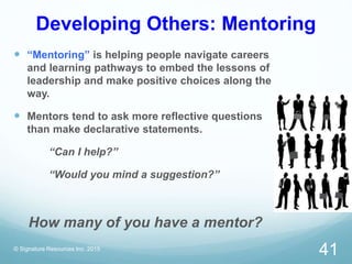 Developing Others: Mentoring
 “Mentoring” is helping people navigate careers
and learning pathways to embed the lessons of
leadership and make positive choices along the
way.
 Mentors tend to ask more reflective questions
than make declarative statements.
“Can I help?”
“Would you mind a suggestion?”
How many of you have a mentor?
© Signature Resources Inc. 2015
41
 