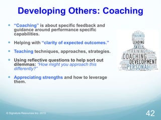 Developing Others: Coaching
 “Coaching” is about specific feedback and
guidance around performance specific
capabilities.
 Helping with “clarity of expected outcomes.”
 Teaching techniques, approaches, strategies.
 Using reflective questions to help sort out
dilemmas: “How might you approach this
differently?”
 Appreciating strengths and how to leverage
them.
© Signature Resources Inc. 2015
42
 