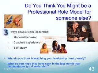Do You Think You Might be a
Professional Role Model for
someone else?
ways people learn leadership:
o Modeled behavior
o Coached experience
o Self-study
 Who do you think is watching your leadership most closely?
 What do you hope they have seen in the last month that
demonstrates good leadership?
© Signature Resources Inc. 2015
43
 