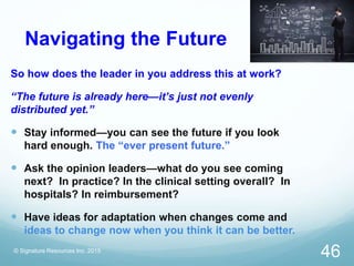 Navigating the Future
So how does the leader in you address this at work?
“The future is already here—it’s just not evenly
distributed yet.”
 Stay informed—you can see the future if you look
hard enough. The “ever present future.”
 Ask the opinion leaders—what do you see coming
next? In practice? In the clinical setting overall? In
hospitals? In reimbursement?
 Have ideas for adaptation when changes come and
ideas to change now when you think it can be better.
© Signature Resources Inc. 2015
46
 