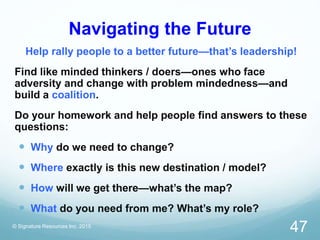 Navigating the Future
Help rally people to a better future—that’s leadership!
Find like minded thinkers / doers—ones who face
adversity and change with problem mindedness—and
build a coalition.
Do your homework and help people find answers to these
questions:
 Why do we need to change?
 Where exactly is this new destination / model?
 How will we get there—what’s the map?
 What do you need from me? What’s my role?
© Signature Resources Inc. 2015
47
 
