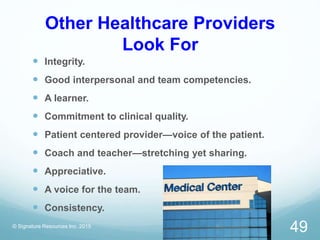 Other Healthcare Providers
Look For
 Integrity.
 Good interpersonal and team competencies.
 A learner.
 Commitment to clinical quality.
 Patient centered provider—voice of the patient.
 Coach and teacher—stretching yet sharing.
 Appreciative.
 A voice for the team.
 Consistency.
© Signature Resources Inc. 2015
49
 