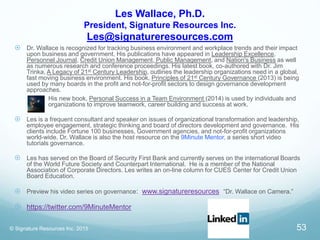 Les Wallace, Ph.D.
President, Signature Resources Inc.
Les@signatureresources.com
 Dr. Wallace is recognized for tracking business environment and workplace trends and their impact
upon business and government. His publications have appeared in Leadership Excellence,
Personnel Journal, Credit Union Management, Public Management, and Nation's Business as well
as numerous research and conference proceedings. His latest book, co-authored with Dr. Jim
Trinka, A Legacy of 21st Century Leadership, outlines the leadership organizations need in a global,
fast moving business environment. His book, Principles of 21st Century Governance (2013) is being
used by many boards in the profit and not-for-profit sectors to design governance development
approaches.
 His new book, Personal Success in a Team Environment (2014) is used by individuals and
organizations to improve teamwork, career building and success at work.
 Les is a frequent consultant and speaker on issues of organizational transformation and leadership,
employee engagement, strategic thinking and board of directors development and governance. His
clients include Fortune 100 businesses, Government agencies, and not-for-profit organizations
world-wide. Dr. Wallace is also the host resource on the 9Minute Mentor, a series short video
tutorials governance.
 Les has served on the Board of Security First Bank and currently serves on the international Boards
of the World Future Society and Counterpart International. He is a member of the National
Association of Corporate Directors. Les writes an on-line column for CUES Center for Credit Union
Board Education.
 Preview his video series on governance: www.signatureresources “Dr. Wallace on Camera.”
 https://twitter.com/9MinuteMentor
© Signature Resources Inc. 2015 53
 