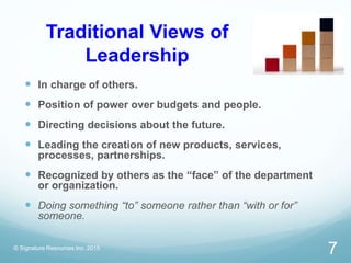 Traditional Views of
Leadership
 In charge of others.
 Position of power over budgets and people.
 Directing decisions about the future.
 Leading the creation of new products, services,
processes, partnerships.
 Recognized by others as the “face” of the department
or organization.
 Doing something “to” someone rather than “with or for”
someone.
© Signature Resources Inc. 2015
7
 