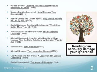  Warren Bennis, Learning to Lead: A Workbook on
Becoming a Leader (2003).
 Marcus Buckingham, et. al., Now Discover Your
Strength (2001).
 Robert Goffee and Gareth Jones, Why Should Anyone
Be Led by You? (2009).
 Daniel Goleman, Emotional Intelligence: Why It Can
Matter More Than IQ (1995).
 James Kouzes and Barry Posner, The Leadership
Challenge (2002).
 Michael Marquardt, Leading with Questions: How
Leaders Find the Right Solutions by Knowing What to
Ask (2014).
 Simon Sinek, Start with Why (2011)
 Michael Unseem, The Leadership Moment (1998).
 Les Wallace and Jim Trinka, A Legacy of 21st Century
Leadership (2007)
 Daniel Yankelovitch, The Magic of Dialogue (1999).
© Signature Resources Inc. 2015
9
 