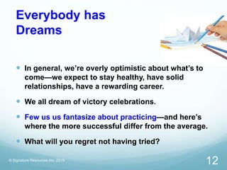 Everybody has
Dreams
 In general, we’re overly optimistic about what’s to
come—we expect to stay healthy, have solid
relationships, have a rewarding career.
 We all dream of victory celebrations.
 Few us us fantasize about practicing—and here’s
where the more successful differ from the average.
 What will you regret not having tried?
© Signature Resources Inc. 2015
12
 
