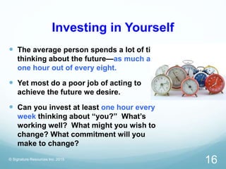 Investing in Yourself
 The average person spends a lot of time
thinking about the future—as much as
one hour out of every eight.
 Yet most do a poor job of acting to
achieve the future we desire.
 Can you invest at least one hour every
week thinking about “you?” What’s
working well? What might you wish to
change? What commitment will you
make to change?
© Signature Resources Inc. 2015
16
 
