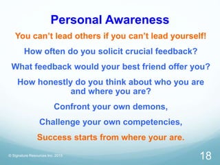 Personal Awareness
You can’t lead others if you can’t lead yourself!
How often do you solicit crucial feedback?
What feedback would your best friend offer you?
How honestly do you think about who you are
and where you are?
Confront your own demons,
Challenge your own competencies,
Success starts from where your are.
© Signature Resources Inc. 2015
18
 