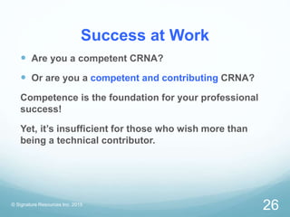 Success at Work
 Are you a competent CRNA?
 Or are you a competent and contributing CRNA?
Competence is the foundation for your professional
success!
Yet, it’s insufficient for those who wish more than
being a technical contributor.
© Signature Resources Inc. 2015
26
 