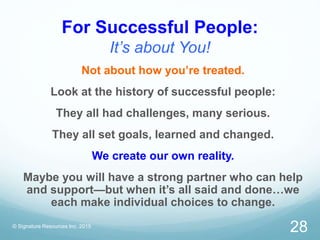 For Successful People:
It’s about You!
© Signature Resources Inc. 2015
28
Not about how you’re treated.
Look at the history of successful people:
They all had challenges, many serious.
They all set goals, learned and changed.
We create our own reality.
Maybe you will have a strong partner who can help
and support—but when it’s all said and done…we
each make individual choices to change.
 