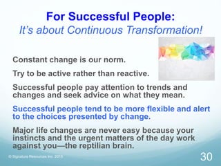 For Successful People:
It’s about Continuous Transformation!
© Signature Resources Inc. 2015
30
Constant change is our norm.
Try to be active rather than reactive.
Successful people pay attention to trends and
changes and seek advice on what they mean.
Successful people tend to be more flexible and alert
to the choices presented by change.
Major life changes are never easy because your
instincts and the urgent matters of the day work
against you—the reptilian brain.
 