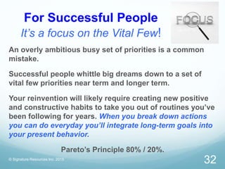 For Successful People
It’s a focus on the Vital Few!
© Signature Resources Inc. 2015
32
An overly ambitious busy set of priorities is a common
mistake.
Successful people whittle big dreams down to a set of
vital few priorities near term and longer term.
Your reinvention will likely require creating new positive
and constructive habits to take you out of routines you’ve
been following for years. When you break down actions
you can do everyday you’ll integrate long-term goals into
your present behavior.
Pareto’s Principle 80% / 20%.
 