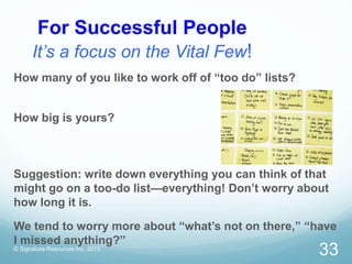 For Successful People
It’s a focus on the Vital Few!
© Signature Resources Inc. 2015
33
How many of you like to work off of “too do” lists?
How big is yours?
Suggestion: write down everything you can think of that
might go on a too-do list—everything! Don’t worry about
how long it is.
We tend to worry more about “what’s not on there,” “have
I missed anything?”
 