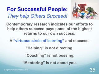 For Successful People:
They help Others Succeed!
© Signature Resources Inc. 2015
35
Contemporary research indicates our efforts to
help others succeed pays some of the highest
returns to our own success.
A “virtuous circle of learning” and success.
“Helping” is not directing.
“Coaching” is not bossing.
“Mentoring” is not about you.
 