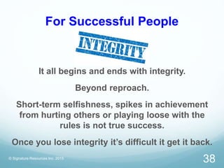 For Successful People
© Signature Resources Inc. 2015
38
It all begins and ends with integrity.
Beyond reproach.
Short-term selfishness, spikes in achievement
from hurting others or playing loose with the
rules is not true success.
Once you lose integrity it’s difficult it get it back.
 