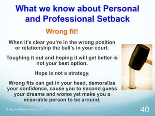 What we know about Personal
and Professional Setback
Wrong fit!
When it’s clear you’re in the wrong position
or relationship the ball’s in your court.
Toughing it out and hoping it will get better is
not your best option.
Hope is not a strategy.
Wrong fits can get in your head, demoralize
your confidence, cause you to second guess
your dreams and worse yet make you a
miserable person to be around.
© Signature Resources Inc. 2015
40
 