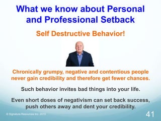 What we know about Personal
and Professional Setback
Self Destructive Behavior!
Chronically grumpy, negative and contentious people
never gain credibility and therefore get fewer chances.
Such behavior invites bad things into your life.
Even short doses of negativism can set back success,
push others away and dent your credibility.
© Signature Resources Inc. 2015
41
 
