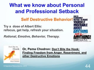 What we know about Personal
and Professional Setback
Self Destructive Behavior!
Try a dose of Albert Ellis:
refocus, get help, refresh your situation.
Rational, Emotive, Behavior, Therapy.
Or, Pema Chodron: Don’t Bite the Hook:
Finding Freedom from Anger, Resentment, and
other Destructive Emotions
© Signature Resources Inc. 2015
44
 