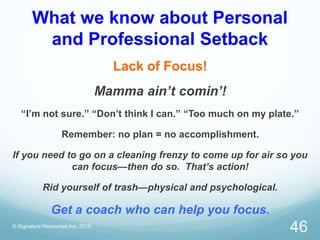 What we know about Personal
and Professional Setback
Lack of Focus!
Mamma ain’t comin’!
“I’m not sure.” “Don’t think I can.” “Too much on my plate.”
Remember: no plan = no accomplishment.
If you need to go on a cleaning frenzy to come up for air so you
can focus—then do so. That’s action!
Rid yourself of trash—physical and psychological.
Get a coach who can help you focus.
© Signature Resources Inc. 2015
46
 