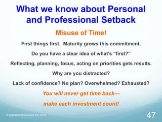 What we know about Personal
and Professional Setback
Misuse of Time!
First things first. Maturity grows this commitment.
Do you have a clear idea of what’s “first?”
Reflecting, planning, focus, acting on priorities gets results.
Why are you distracted?
Lack of confidence? No plan? Overwhelmed? Exhausted?
You will never get time back—
make each investment count!
© Signature Resources Inc. 2015
47
 