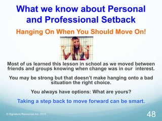 What we know about Personal
and Professional Setback
Hanging On When You Should Move On!
Most of us learned this lesson in school as we moved between
friends and groups knowing when change was in our interest.
You may be strong but that doesn’t make hanging onto a bad
situation the right choice.
You always have options: What are yours?
Taking a step back to move forward can be smart.
© Signature Resources Inc. 2015
48
 