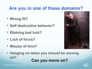 Are you in one of these domains?
 Wrong fit?
 Self destructive behavior?
 Blaming bad luck?
 Lack of focus?
 Misuse of time?
 Hanging on when you should be moving
on?
© Signature Resources Inc. 2015
49
Can you move on?
 