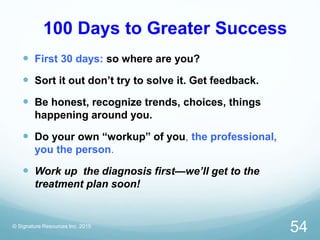 100 Days to Greater Success
 First 30 days: so where are you?
 Sort it out don’t try to solve it. Get feedback.
 Be honest, recognize trends, choices, things
happening around you.
 Do your own “workup” of you, the professional,
you the person.
 Work up the diagnosis first—we’ll get to the
treatment plan soon!
© Signature Resources Inc. 2015
54
 