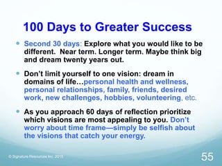 100 Days to Greater Success
 Second 30 days: Explore what you would like to be
different. Near term. Longer term. Maybe think big
and dream twenty years out.
 Don’t limit yourself to one vision: dream in
domains of life…personal health and wellness,
personal relationships, family, friends, desired
work, new challenges, hobbies, volunteering, etc.
 As you approach 60 days of reflection prioritize
which visions are most appealing to you. Don’t
worry about time frame—simply be selfish about
the visions that catch your energy.
© Signature Resources Inc. 2015
55
 