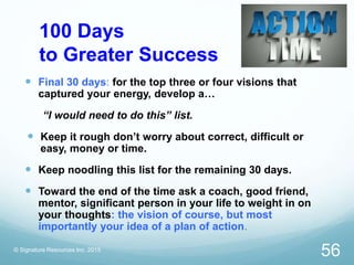 100 Days
to Greater Success
 Final 30 days: for the top three or four visions that
captured your energy, develop a…
“I would need to do this” list.
 Keep it rough don’t worry about correct, difficult or
easy, money or time.
 Keep noodling this list for the remaining 30 days.
 Toward the end of the time ask a coach, good friend,
mentor, significant person in your life to weight in on
your thoughts: the vision of course, but most
importantly your idea of a plan of action.
© Signature Resources Inc. 2015
56
 