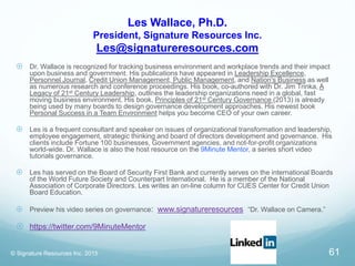 Les Wallace, Ph.D.
President, Signature Resources Inc.
Les@signatureresources.com
 Dr. Wallace is recognized for tracking business environment and workplace trends and their impact
upon business and government. His publications have appeared in Leadership Excellence,
Personnel Journal, Credit Union Management, Public Management, and Nation's Business as well
as numerous research and conference proceedings. His book, co-authored with Dr. Jim Trinka, A
Legacy of 21st Century Leadership, outlines the leadership organizations need in a global, fast
moving business environment. His book, Principles of 21st Century Governance (2013) is already
being used by many boards to design governance development approaches. His newest book
Personal Success in a Team Environment helps you become CEO of your own career.
 Les is a frequent consultant and speaker on issues of organizational transformation and leadership,
employee engagement, strategic thinking and board of directors development and governance. His
clients include Fortune 100 businesses, Government agencies, and not-for-profit organizations
world-wide. Dr. Wallace is also the host resource on the 9Minute Mentor, a series short video
tutorials governance.
 Les has served on the Board of Security First Bank and currently serves on the international Boards
of the World Future Society and Counterpart International. He is a member of the National
Association of Corporate Directors. Les writes an on-line column for CUES Center for Credit Union
Board Education.
 Preview his video series on governance: www.signatureresources “Dr. Wallace on Camera.”
 https://twitter.com/9MinuteMentor
© Signature Resources Inc. 2015 61
 