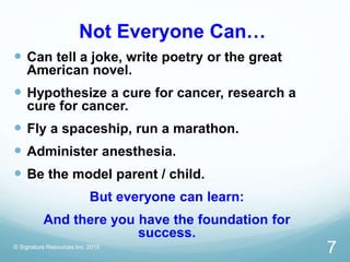 Not Everyone Can…
 Can tell a joke, write poetry or the great
American novel.
 Hypothesize a cure for cancer, research a
cure for cancer.
 Fly a spaceship, run a marathon.
 Administer anesthesia.
 Be the model parent / child.
But everyone can learn:
And there you have the foundation for
success.
© Signature Resources Inc. 2015
7
 