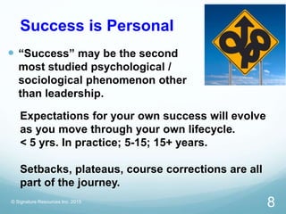 Success is Personal
 “Success” may be the second
most studied psychological /
sociological phenomenon other
than leadership.
© Signature Resources Inc. 2015
8
Expectations for your own success will evolve
as you move through your own lifecycle.
< 5 yrs. In practice; 5-15; 15+ years.
Setbacks, plateaus, course corrections are all
part of the journey.
 