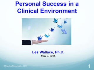 Personal Success in a
Clinical Environment
© Signature Resources Inc. 2015
1
Les Wallace, Ph.D.
May 2, 2015
 