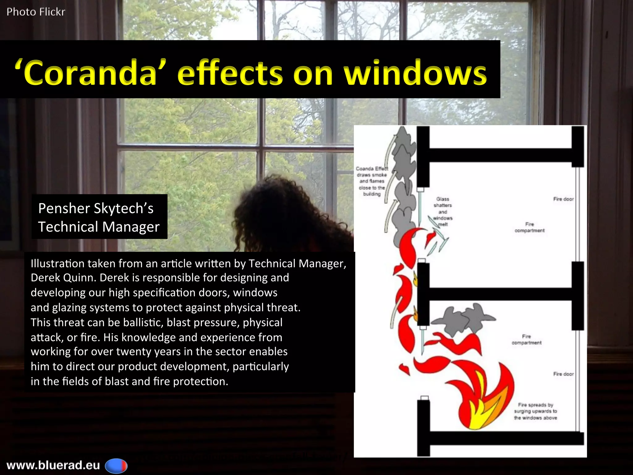 ‘Coanda’	eﬀects	on	windows	
IllustraBon	taken	from	an	arBcle	wriDen	by	Technical	Manager,		
Derek	Quinn.	Derek	is	responsible	for	designing	and		
developing	our	high	speciﬁcaBon	doors,	windows		
and	glazing	systems	to	protect	against	physical	threat.		
This	threat	can	be	ballisBc,	blast	pressure,	physical		
aDack,	or	ﬁre.	His	knowledge	and	experience	from		
working	for	over	twenty	years	in	the	sector	enables		
him	to	direct	our	product	development,	parBcularly		
in	the	ﬁelds	of	blast	and	ﬁre	protecBon.		
Pensher	Skytech’s		
Technical	Manager	
Ref:	hCp://pensher-skytech.com/opinion-piece-grenfell-tower/	
Photo	Flickr	
www.bluerad.eu
	
 