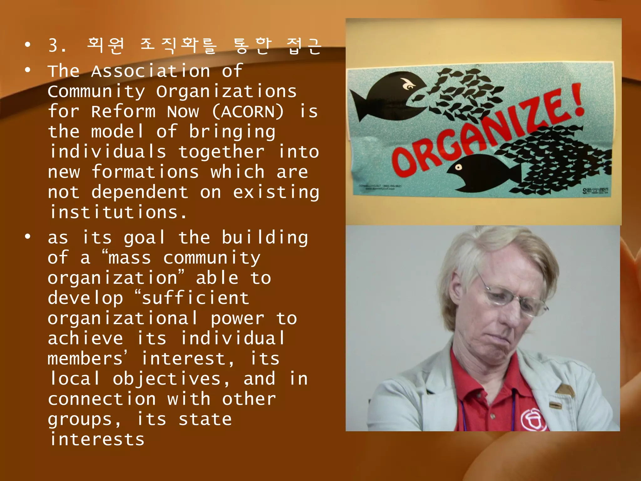• 3. 회원 조직화를 통한 접근
• The Association of
Community Organizations
for Reform Now (ACORN) is
the model of bringing
individuals together into
new formations which are
not dependent on existing
institutions.
• as its goal the building
of a “mass community
organization” able to
develop “sufficient
organizational power to
achieve its individual
members’ interest, its
local objectives, and in
connection with other
groups, its state
interests
 