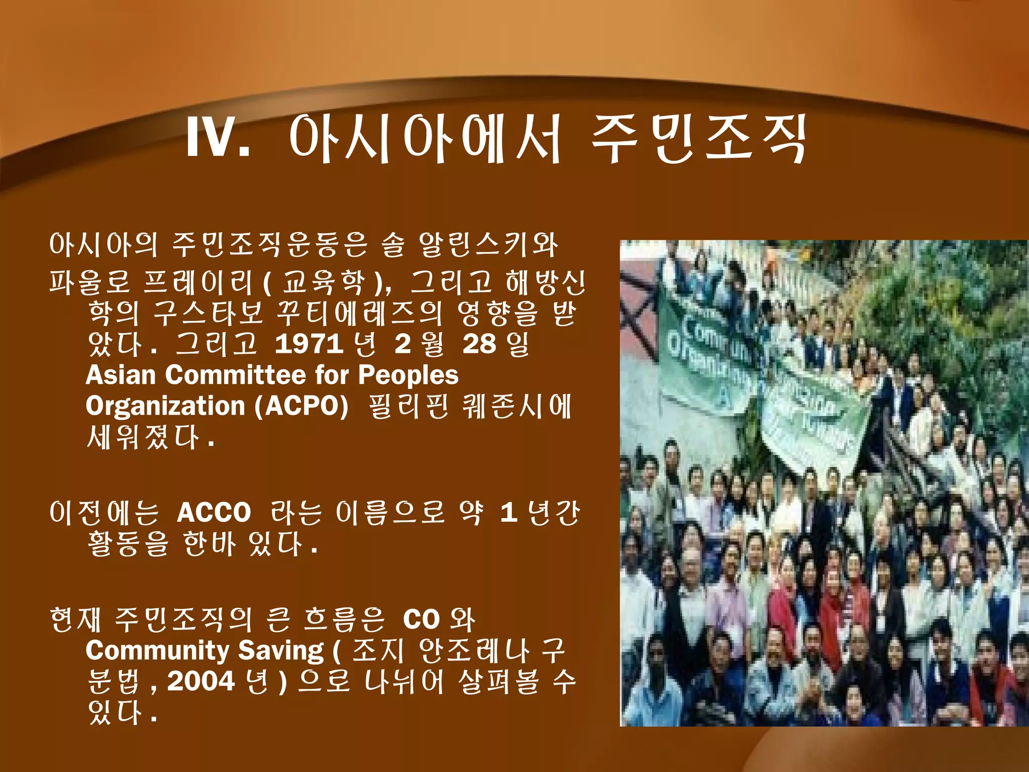 IV. 아시아에서 주민조직
아시아의 주민조직운동은 솔 알린스키와
파울로 프레이리 ( 교육학 ), 그리고 해방신
학의 구스타보 꾸티에레즈의 영향을 받
았다 . 그리고 1971 년 2 월 28 일
Asian Committee for Peoples
Organization (ACPO) 필리핀 퀘존시에
세워졌다 .
이전에는 ACCO 라는 이름으로 약 1 년간
활동을 한바 있다 .
현재 주민조직의 큰 흐름은 CO 와
Community Saving ( 조지 안조레나 구
분법 , 2004 년 ) 으로 나뉘어 살펴볼 수
있다 .
 