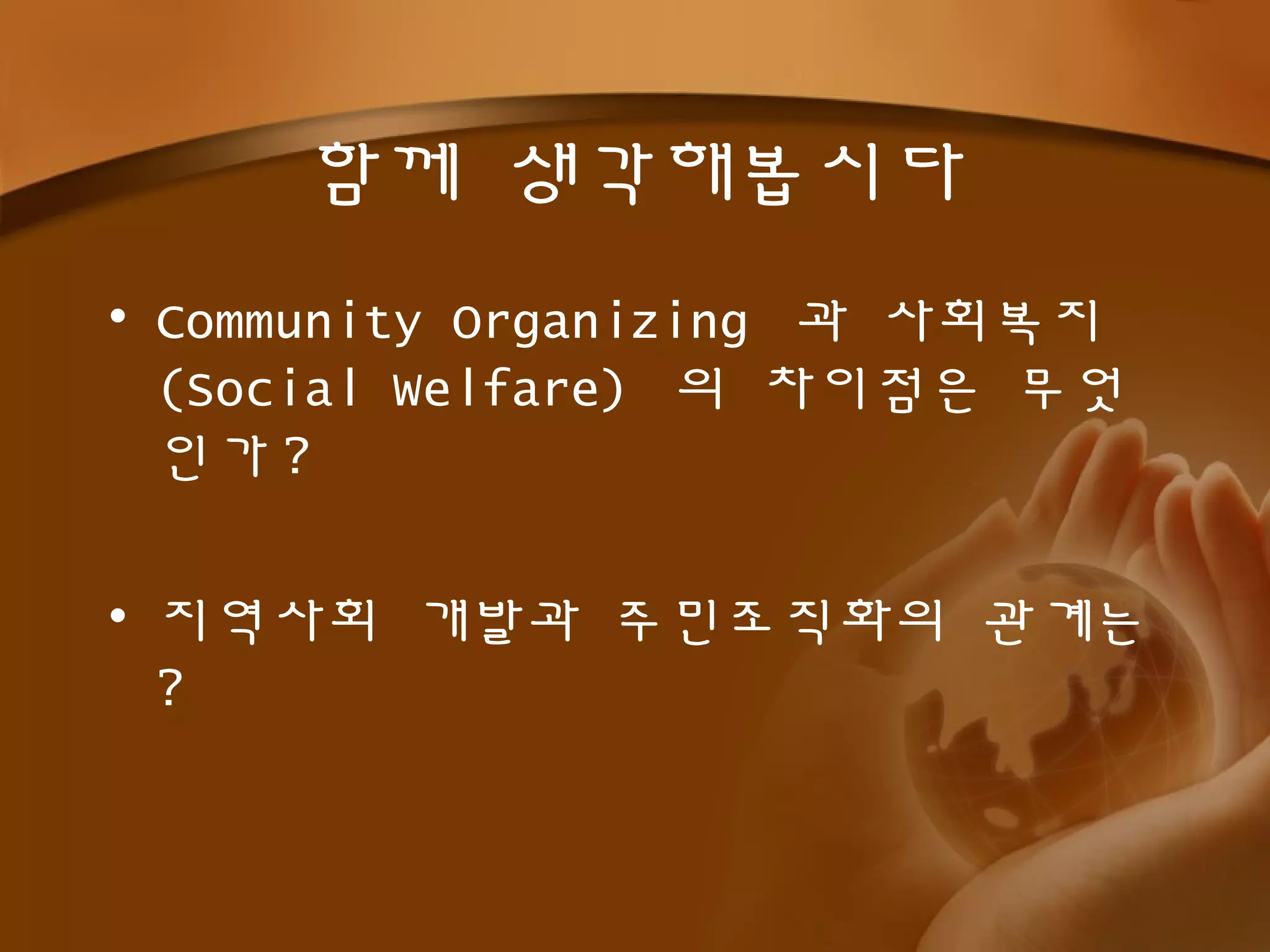 함께 생각해봅시다
• Community Organizing 과 사회복지
(Social Welfare) 의 차이점은 무엇
인가 ?
• 지역사회 개발과 주민조직화의 관계는
?
 