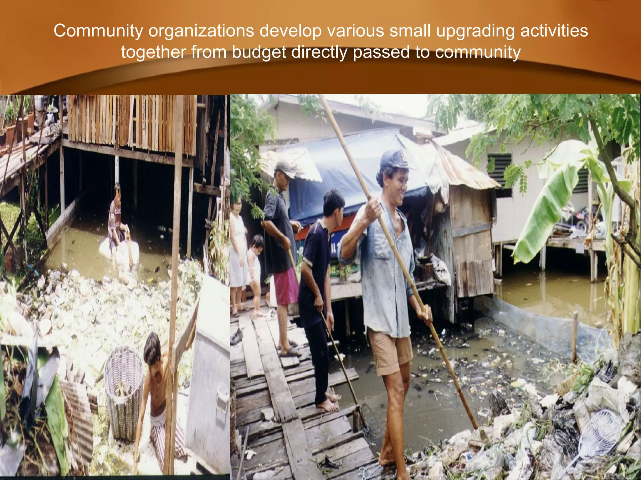 Community organizations develop various small upgrading activities
together from budget directly passed to community
 