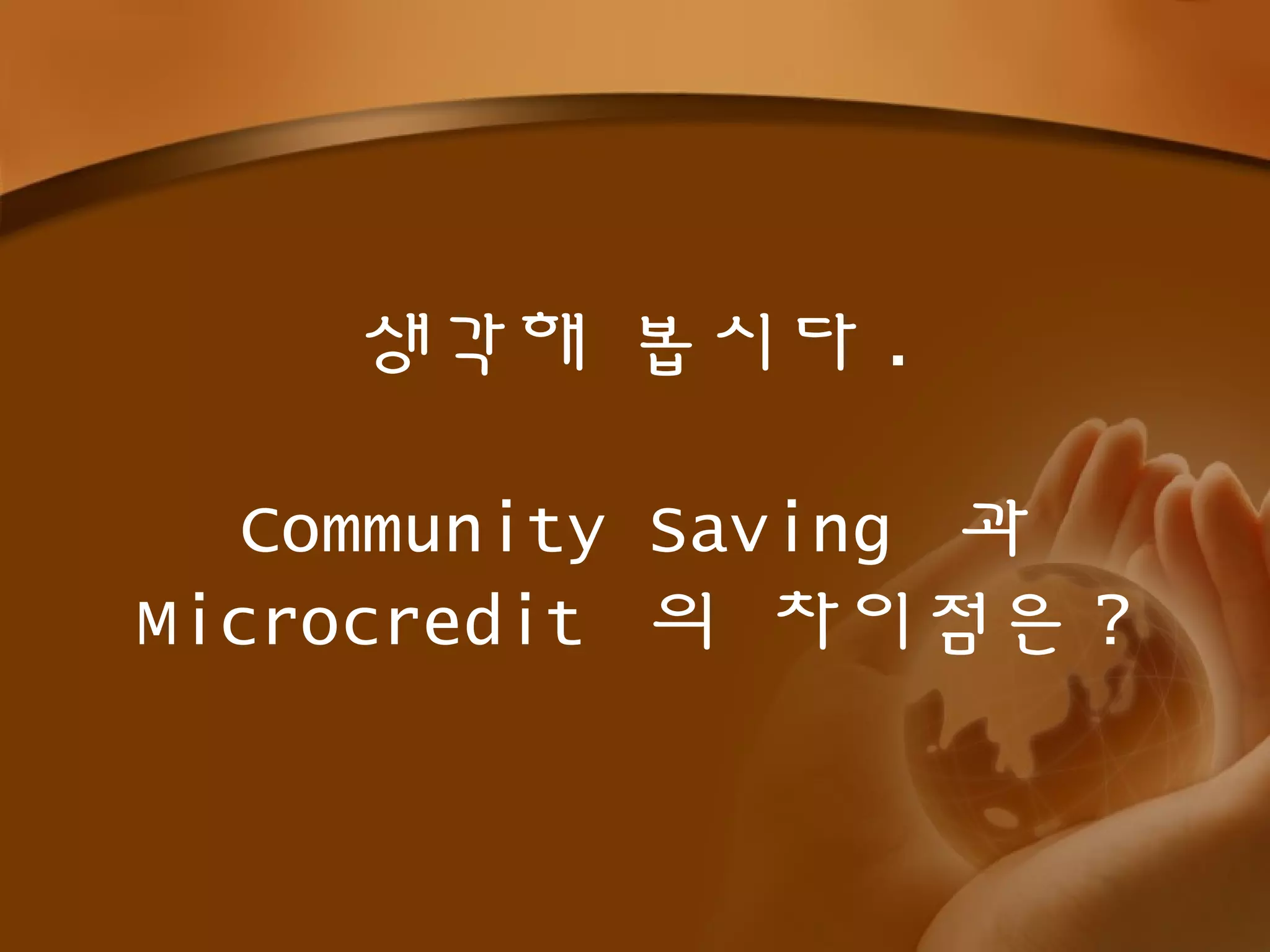 생각해 봅시다 .
Community Saving 과
Microcredit 의 차이점은 ?
 