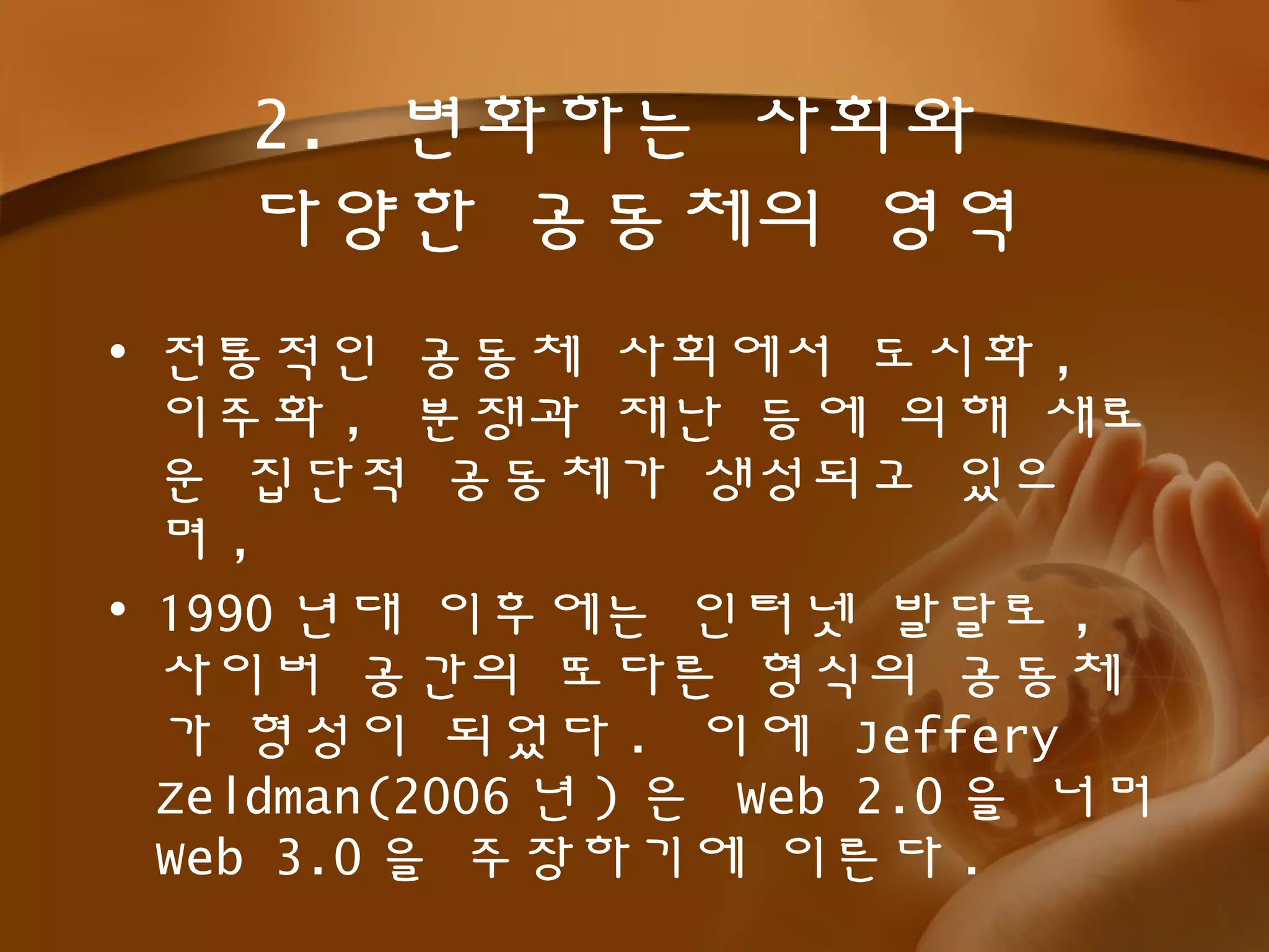 2. 변화하는 사회와
다양한 공동체의 영역
• 전통적인 공동체 사회에서 도시화 ,
이주화 , 분쟁과 재난 등에 의해 새로
운 집단적 공동체가 생성되고 있으
며 ,
• 1990 년대 이후에는 인터넷 발달로 ,
사이버 공간의 또다른 형식의 공동체
가 형성이 되었다 . 이에 Jeffery
Zeldman(2006 년 ) 은 Web 2.0 을 너머
Web 3.0 을 주장하기에 이른다 .
 