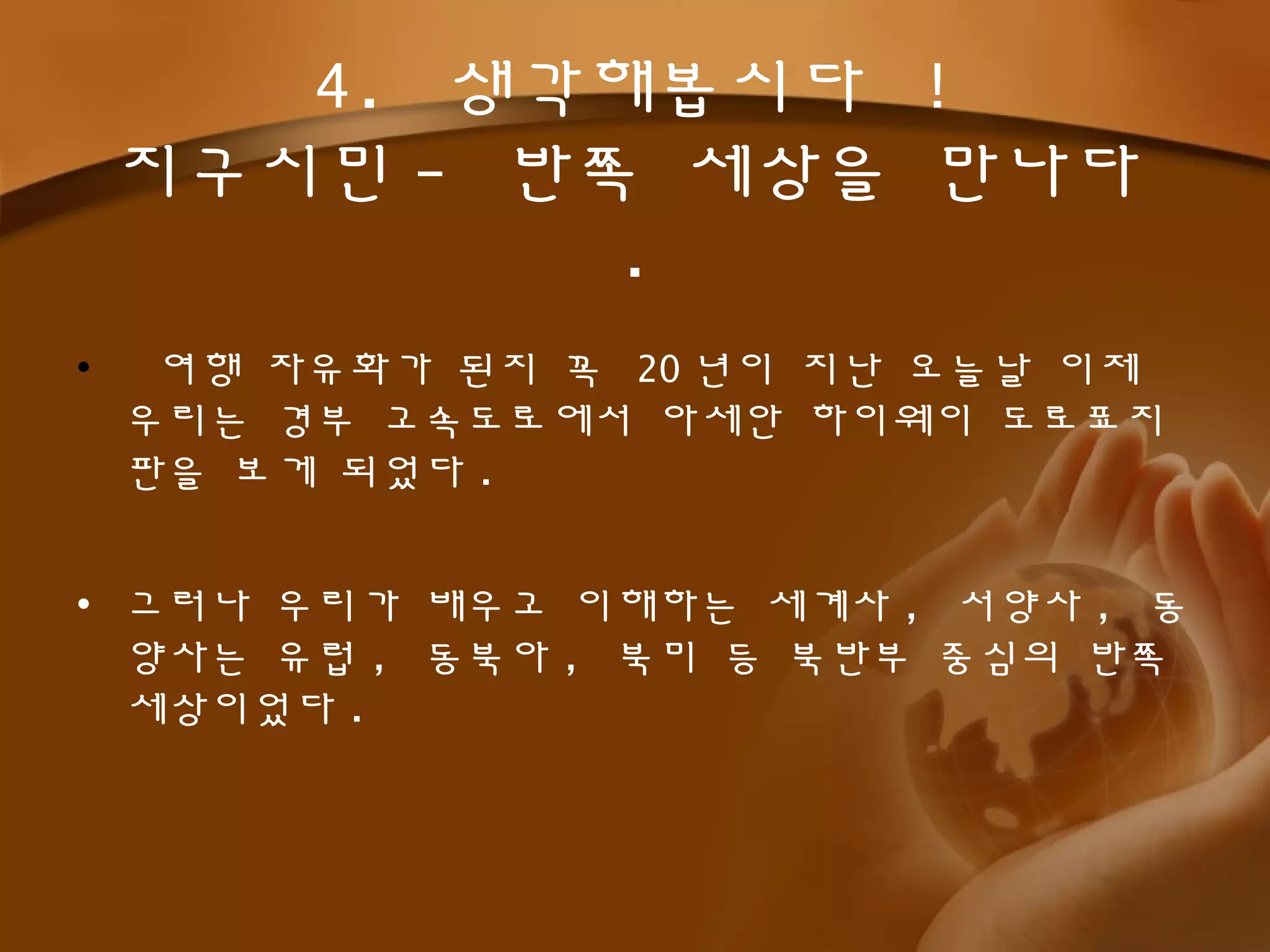 • 여행 자유화가 된지 꼭 20 년이 지난 오늘날 이제
우리는 경부 고속도로에서 아세안 하이웨이 도로표지
판을 보게 되었다 .
• 그러나 우리가 배우고 이해하는 세계사 , 서양사 , 동
양사는 유럽 , 동북아 , 북미 등 북반부 중심의 반쪽
세상이었다 .
4. 생각해봅시다 !
지구시민 - 반쪽 세상을 만나다
.
 