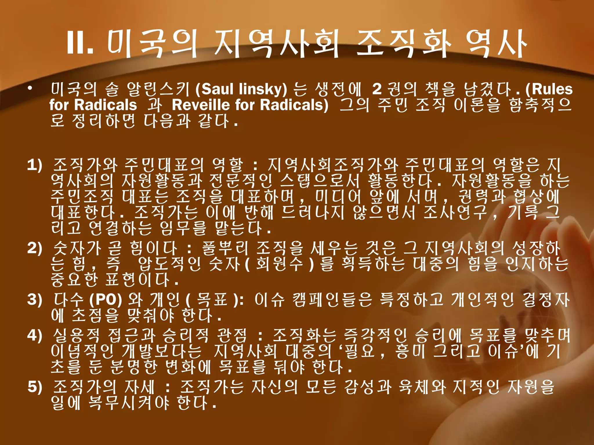 II. 미국의 지역사회 조직화 역사
• 미국의 솔 알린스키 (Saul linsky) 는 생전에 2 권의 책을 남겼다 . (Rules
for Radicals 과 Reveille for Radicals) 그의 주민 조직 이론을 함축적으
로 정리하면 다음과 같다 .
1) 조직가와 주민대표의 역할 : 지역사회조직가와 주민대표의 역할은 지
역사회의 자원활동과 전문적인 스탭으로서 활동한다 . 자원활동을 하는
주민조직 대표는 조직을 대표하며 , 미디어 앞에 서며 , 권력과 협상에
대표한다 . 조직가는 이에 반해 드러나지 않으면서 조사연구 , 기록 그
리고 연결하는 임무를 맡는다 .
2) 숫자가 곧 힘이다 : 풀뿌리 조직을 세우는 것은 그 지역사회의 성장하
는 힘 , 즉 압도적인 숫자 ( 회원수 ) 를 획득하는 대중의 힘을 인지하는
중요한 표현이다 .
3) 다수 (PO) 와 개인 ( 목표 ): 이슈 캠페인들은 특정하고 개인적인 결정자
에 초점을 맞춰야 한다 .
4) 실용적 접근과 승리적 관점 : 조직화는 즉각적인 승리에 목표를 맞추며
이념적인 개발보다는 지역사회 대중의 ‘필요 , 흥미 그리고 이슈’에 기
초를 둔 분명한 변화에 목표를 둬야 한다 .
5) 조직가의 자세 : 조직가는 자신의 모든 감성과 육체와 지적인 자원을
일에 복무시켜야 한다 .
 