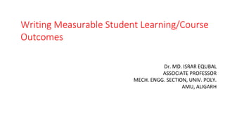 Writing Measurable Student Learning/Course
Outcomes
Dr. MD. ISRAR EQUBAL
ASSOCIATE PROFESSOR
MECH. ENGG. SECTION, UNIV. POLY.
AMU, ALIGARH
 