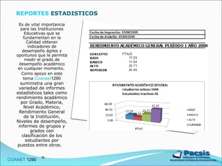 Es de vital importancia para las Instituciones Educativas que se fundamentan en la Calidad obtener indicadores de desempeño ágiles y oportunos que le permita medir el grado de desempeño académico en cualquier momento.  Como apoyo en este tema  Coanaet 1290  suministra una gran variedad de informes estadísticos tales como rendimiento académico por Grado, Materia, Nivel Académico, Rendimiento General de la Institución, Niveles de desempeño, informes de grupos y grados con clasificación de los estudiantes por puestos entre otros.  COANET  1290  REPORTES  ESTADISTICOS 