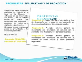 PROPUESTAS  EVALUATIVAS Y DE PROMOCION  Apoyados en varias propuestas realizadas por expertos en el tema de la Educación y enfocados en los lineamientos del decreto 1290 el Software Coanet1290 ofrece tres propuestas para evaluación y promoción las cuales serán explicadas a continuación. El aspecto teórico y conceptual puede ser profundizado en las siguientes propuestas. MARCO TEORICO Prouesta CONACED Prouesta Dr. Julio Baez COANET  1290  PROPUESTAS COANET 1290 Propuesta 1:   Escala valorativa con registro final de desempeño por el docente con promoción en dependencia del número de áreas reprobadas Propuesta 2:   Promedio mínimo general de desempeño con promoción en relación con el promedio final de desempeño de todas las áreas. Propuesta 3:   Promedio mínimo general de desempeño con promoción en relación con el número de áreas básicas y áreas generales reprobadas 