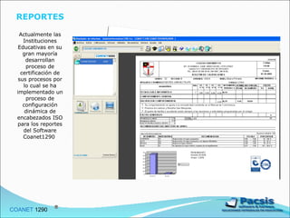 REPORTES  Actualmente las Instituciones Educativas en su gran mayoría desarrollan proceso de certificación de sus procesos por lo cual se ha implementado un proceso de configuración dinámica de encabezados ISO para los reportes del Software Coanet1290  COANET  1290  